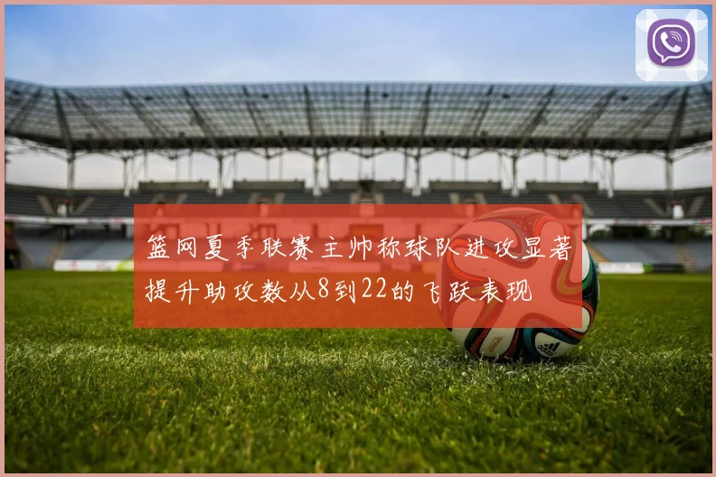 篮网夏季联赛主帅称球队进攻显著提升助攻数从8到22的飞跃表现