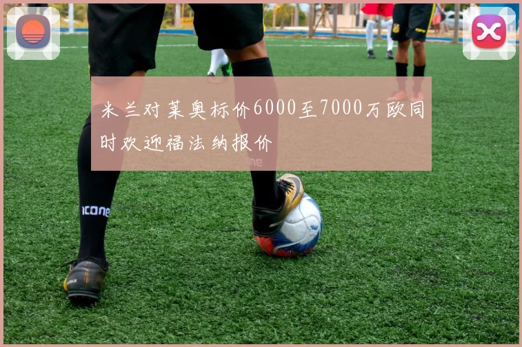 米兰对莱奥标价6000至7000万欧同时欢迎福法纳报价