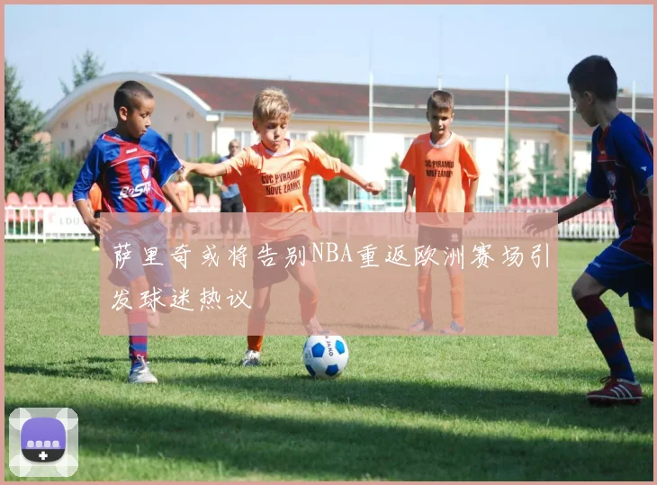 萨里奇或将告别NBA重返欧洲赛场引发球迷热议
