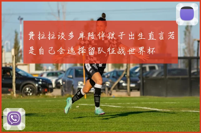 费拉拉谈多库陪伴孩子出生直言若是自己会选择留队征战世界杯