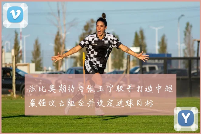 法比奥期待与张玉宁联手打造中超最强攻击组合并设定进球目标
