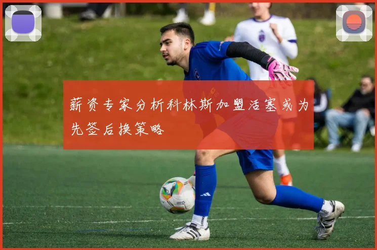 薪资专家分析科林斯加盟活塞或为先签后换策略