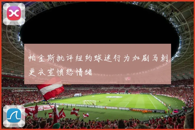 帕金斯批评纽约球迷行为加剧马刺更衣室愤怒情绪