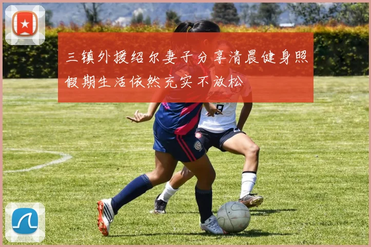 三镇外援绍尔妻子分享清晨健身照假期生活依然充实不放松