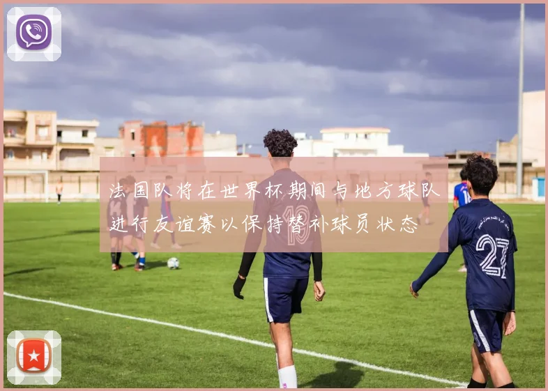 法国队将在世界杯期间与地方球队进行友谊赛以保持替补球员状态