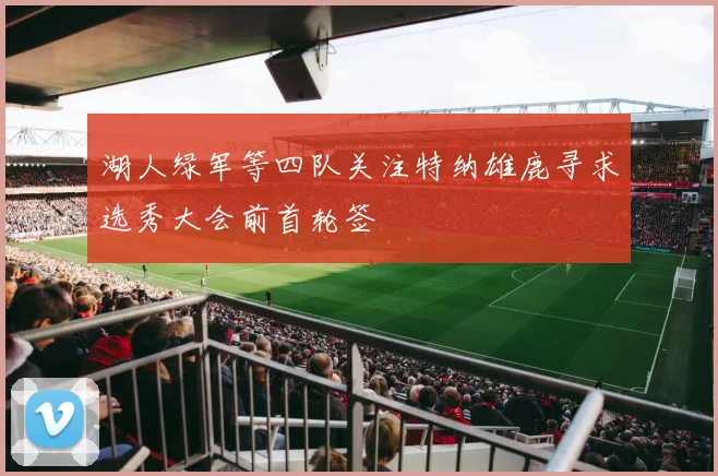 湖人绿军等四队关注特纳雄鹿寻求选秀大会前首轮签