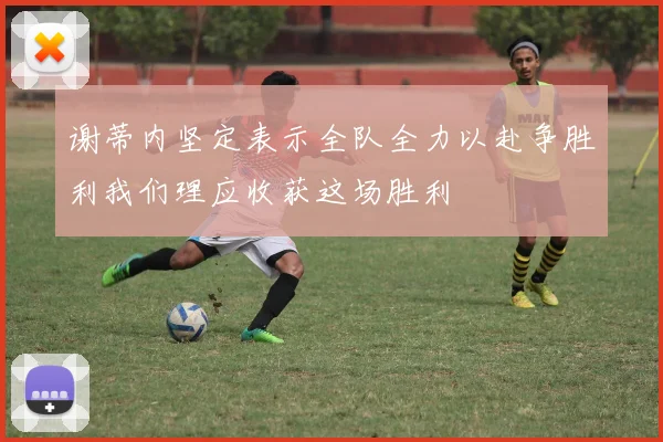 谢蒂内坚定表示全队全力以赴争胜利我们理应收获这场胜利
