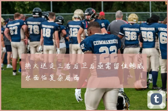 热火送走三名后卫后亟需留住鲍威尔面临复杂局面